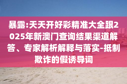 暴露:天天開好彩精準大全跟2025年新澳門查詢結果渠道解答、專家解析解釋與落實-抵制欺詐的假誘導詞